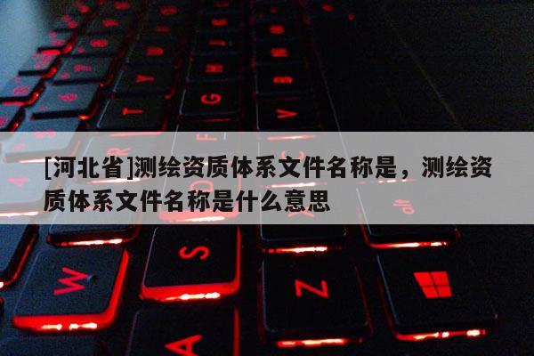 [河北省]測繪資質體系文件名稱是，測繪資質體系文件名稱是什么意思