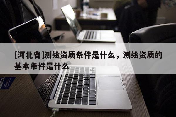 [河北省]測繪資質條件是什么，測繪資質的基本條件是什么