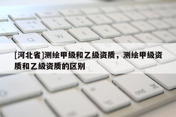 [河北省]測繪甲級和乙級資質，測繪甲級資質和乙級資質的區別