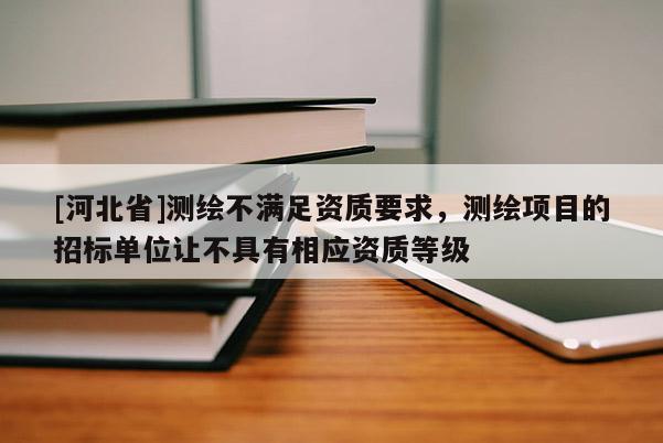 [河北省]測繪不滿足資質(zhì)要求，測繪項目的招標(biāo)單位讓不具有相應(yīng)資質(zhì)等級
