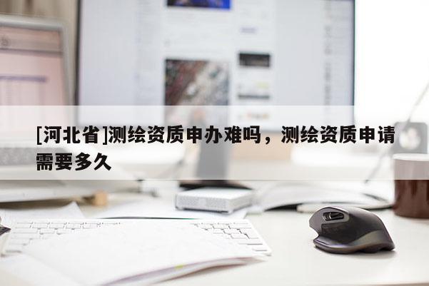 [河北省]測(cè)繪資質(zhì)申辦難嗎，測(cè)繪資質(zhì)申請(qǐng)需要多久