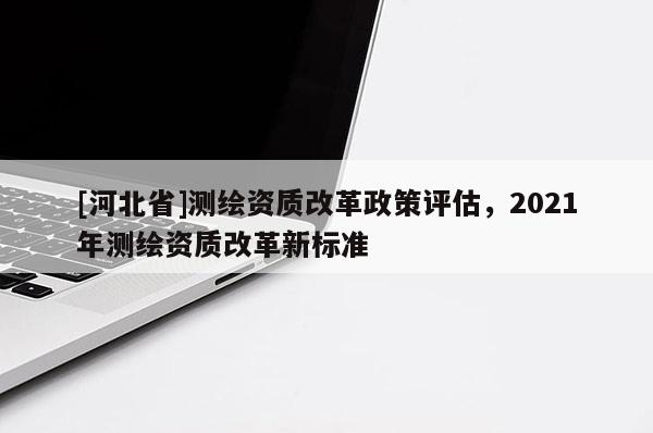 [河北省]測繪資質改革政策評估，2021年測繪資質改革新標準