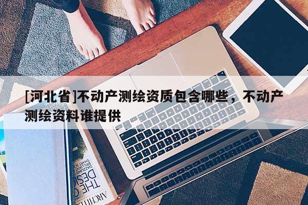 [河北省]不動產測繪資質包含哪些，不動產測繪資料誰提供