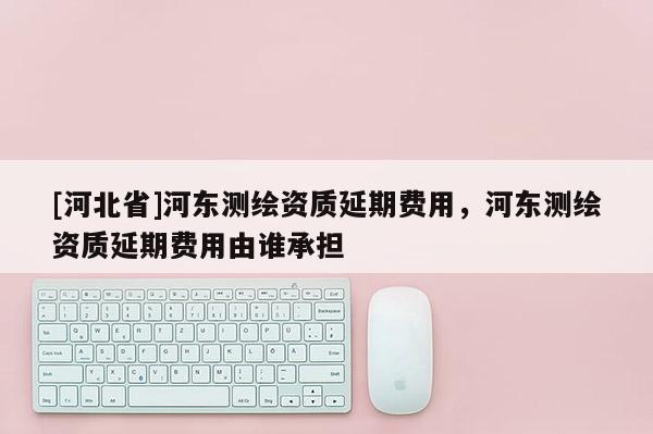 [河北省]河東測繪資質延期費用，河東測繪資質延期費用由誰承擔
