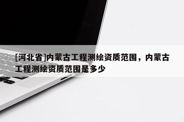 [河北省]內(nèi)蒙古工程測(cè)繪資質(zhì)范圍，內(nèi)蒙古工程測(cè)繪資質(zhì)范圍是多少