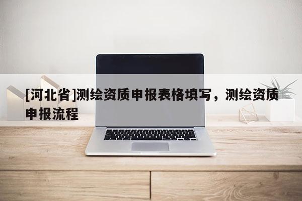 [河北省]測繪資質申報表格填寫，測繪資質申報流程