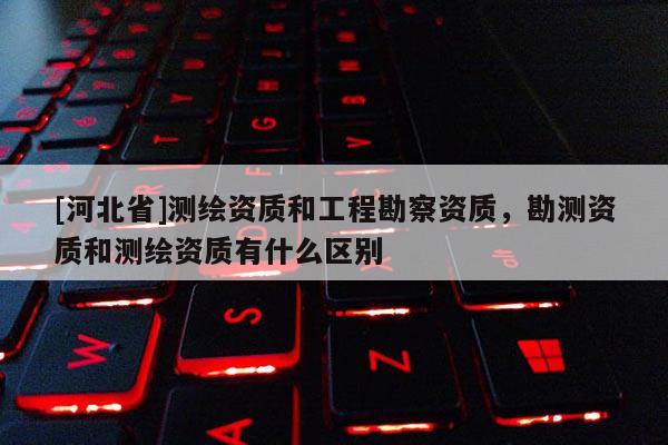 [河北省]測繪資質和工程勘察資質，勘測資質和測繪資質有什么區別