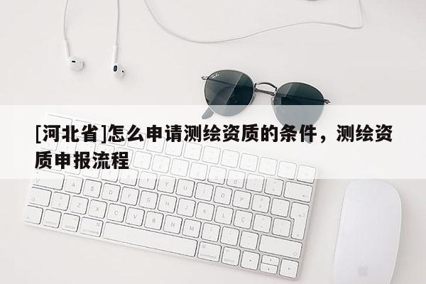 [河北省]怎么申請測繪資質的條件，測繪資質申報流程