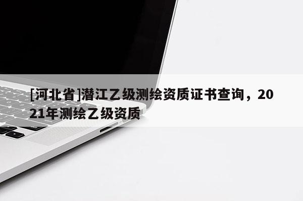 [河北省]潛江乙級測繪資質證書查詢，2021年測繪乙級資質