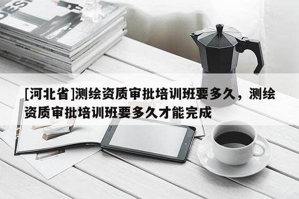 [河北省]測繪資質(zhì)審批培訓(xùn)班要多久，測繪資質(zhì)審批培訓(xùn)班要多久才能完成
