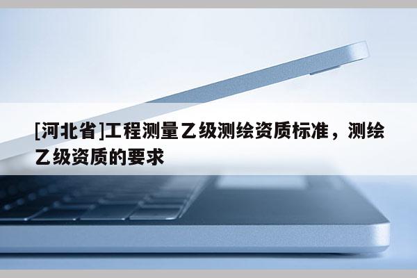 [河北省]工程測量乙級測繪資質(zhì)標(biāo)準(zhǔn)，測繪乙級資質(zhì)的要求
