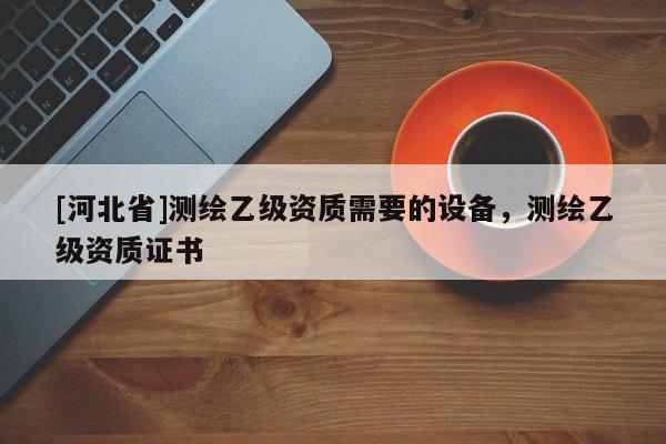 [河北省]測繪乙級資質需要的設備，測繪乙級資質證書