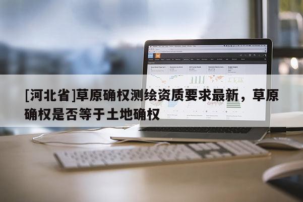 [河北省]草原確權測繪資質要求最新，草原確權是否等于土地確權