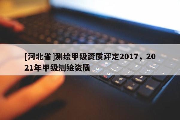 [河北省]測(cè)繪甲級(jí)資質(zhì)評(píng)定2017，2021年甲級(jí)測(cè)繪資質(zhì)