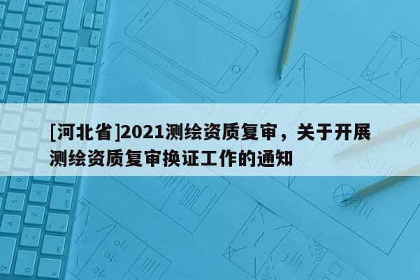 [河北省]2021測繪資質復審，關于開展測繪資質復審換證工作的通知
