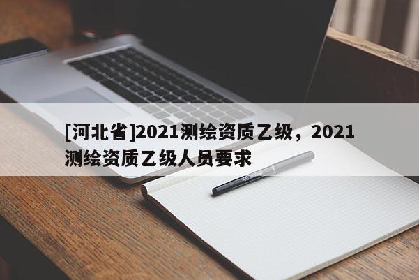 [河北省]2021測繪資質(zhì)乙級，2021測繪資質(zhì)乙級人員要求