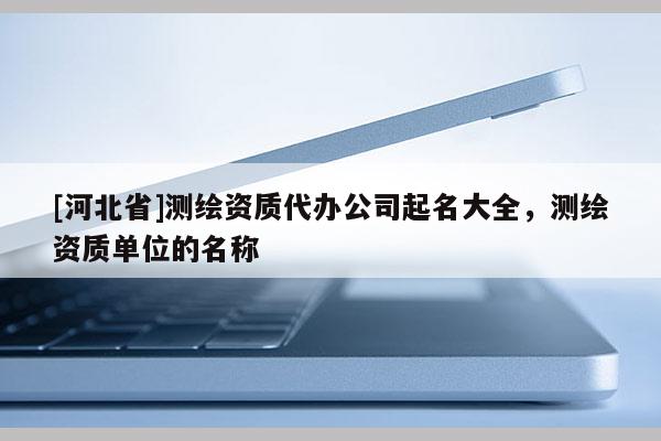 [河北省]測繪資質(zhì)代辦公司起名大全，測繪資質(zhì)單位的名稱