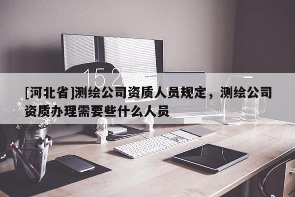 [河北省]測繪公司資質人員規定，測繪公司資質辦理需要些什么人員