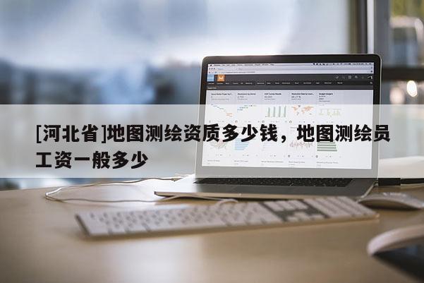 [河北省]地圖測繪資質多少錢，地圖測繪員工資一般多少