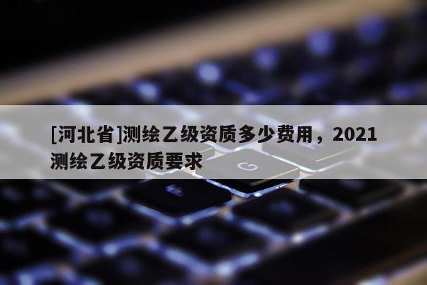 [河北省]測繪乙級資質(zhì)多少費用，2021測繪乙級資質(zhì)要求