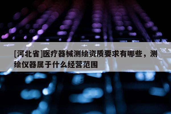 [河北省]醫(yī)療器械測(cè)繪資質(zhì)要求有哪些，測(cè)繪儀器屬于什么經(jīng)營(yíng)范圍