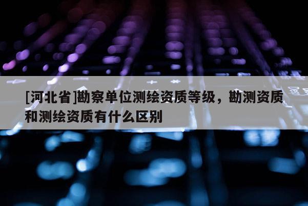 [河北省]勘察單位測(cè)繪資質(zhì)等級(jí)，勘測(cè)資質(zhì)和測(cè)繪資質(zhì)有什么區(qū)別