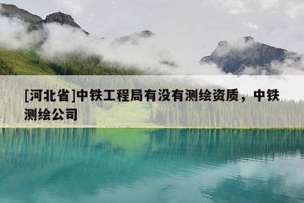 [河北省]中鐵工程局有沒有測繪資質，中鐵測繪公司