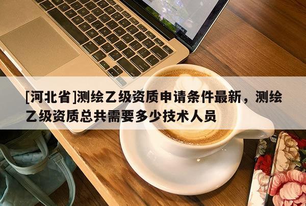 [河北省]測繪乙級資質(zhì)申請條件最新，測繪乙級資質(zhì)總共需要多少技術(shù)人員