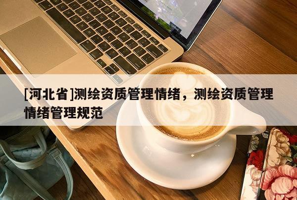 [河北省]測繪資質(zhì)管理情緒，測繪資質(zhì)管理情緒管理規(guī)范
