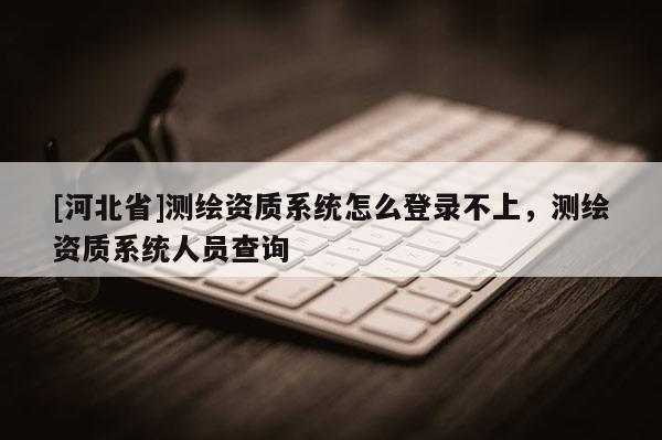 [河北省]測繪資質系統(tǒng)怎么登錄不上，測繪資質系統(tǒng)人員查詢