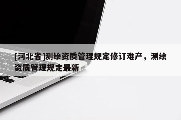 [河北省]測(cè)繪資質(zhì)管理規(guī)定修訂難產(chǎn)，測(cè)繪資質(zhì)管理規(guī)定最新