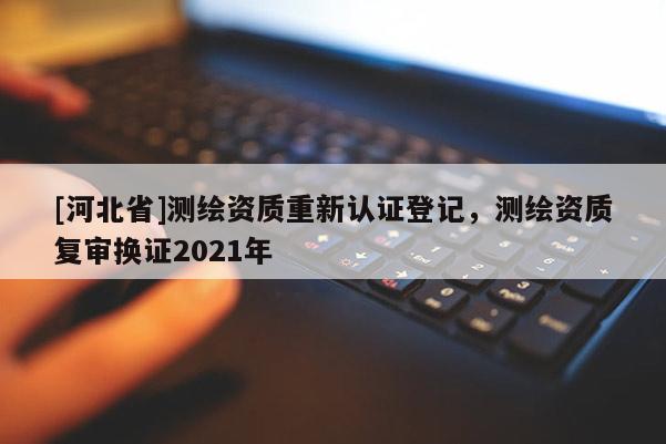 [河北省]測繪資質(zhì)重新認證登記，測繪資質(zhì)復(fù)審換證2021年