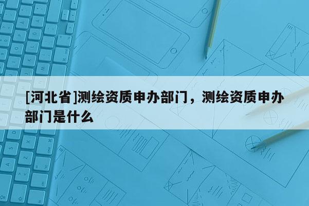 [河北省]測繪資質申辦部門，測繪資質申辦部門是什么