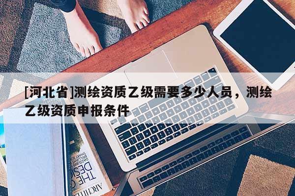 [河北省]測(cè)繪資質(zhì)乙級(jí)需要多少人員，測(cè)繪乙級(jí)資質(zhì)申報(bào)條件