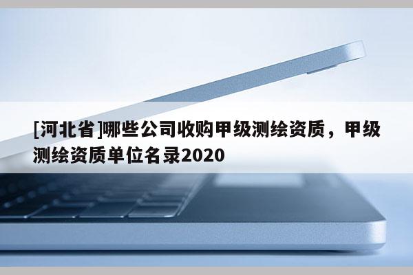 [河北省]哪些公司收購(gòu)甲級(jí)測(cè)繪資質(zhì)，甲級(jí)測(cè)繪資質(zhì)單位名錄2020
