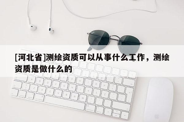 [河北省]測繪資質可以從事什么工作，測繪資質是做什么的