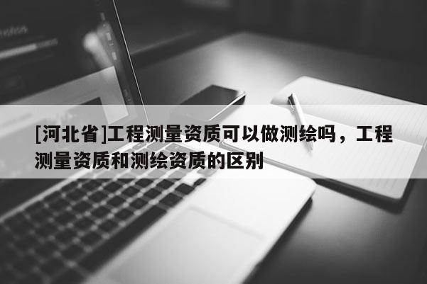 [河北省]工程測量資質可以做測繪嗎，工程測量資質和測繪資質的區別