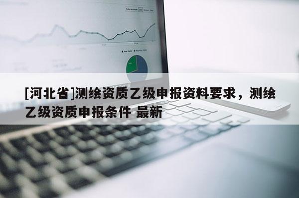 [河北省]測繪資質(zhì)乙級申報資料要求，測繪乙級資質(zhì)申報條件 最新