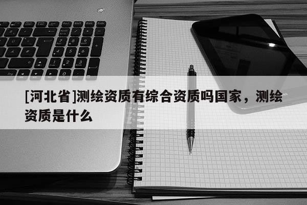 [河北省]測繪資質有綜合資質嗎國家，測繪資質是什么