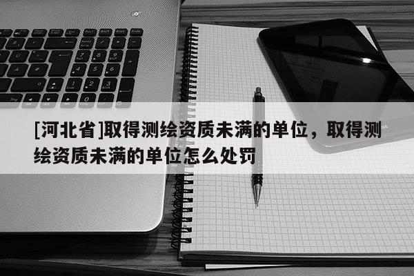 [河北省]取得測繪資質未滿的單位，取得測繪資質未滿的單位怎么處罰