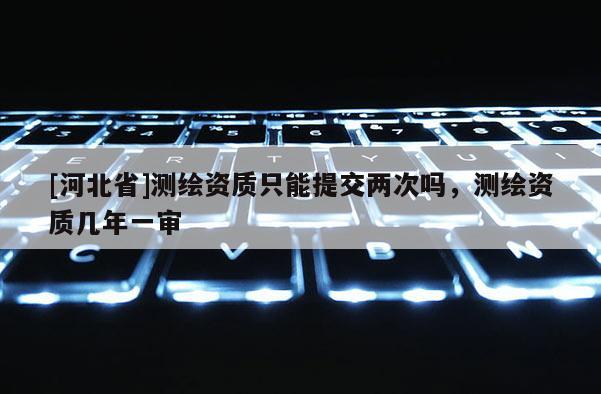 [河北省]測(cè)繪資質(zhì)只能提交兩次嗎，測(cè)繪資質(zhì)幾年一審