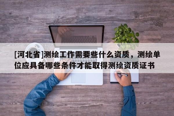 [河北省]測繪工作需要些什么資質，測繪單位應具備哪些條件才能取得測繪資質證書
