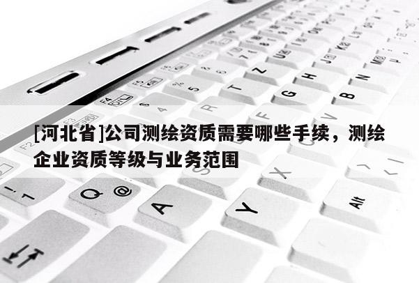 [河北省]公司測(cè)繪資質(zhì)需要哪些手續(xù)，測(cè)繪企業(yè)資質(zhì)等級(jí)與業(yè)務(wù)范圍
