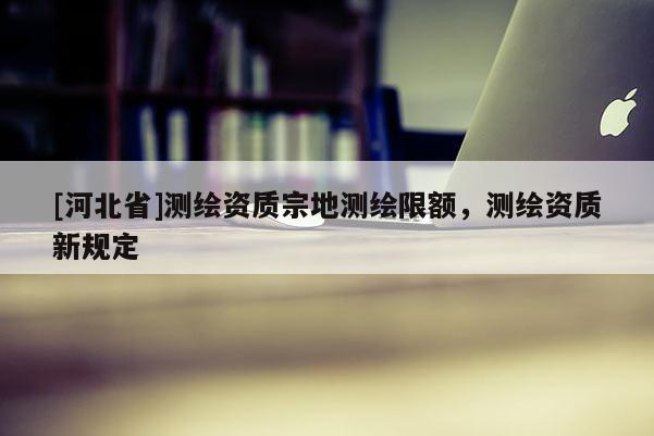 [河北省]測繪資質(zhì)宗地測繪限額，測繪資質(zhì)新規(guī)定