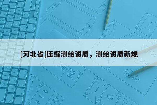 [河北省]壓縮測繪資質，測繪資質新規