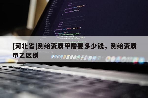 [河北省]測繪資質甲需要多少錢，測繪資質甲乙區別