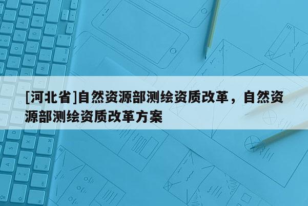 [河北省]自然資源部測繪資質改革，自然資源部測繪資質改革方案