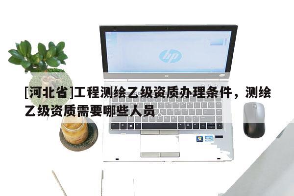 [河北省]工程測繪乙級資質辦理條件，測繪乙級資質需要哪些人員