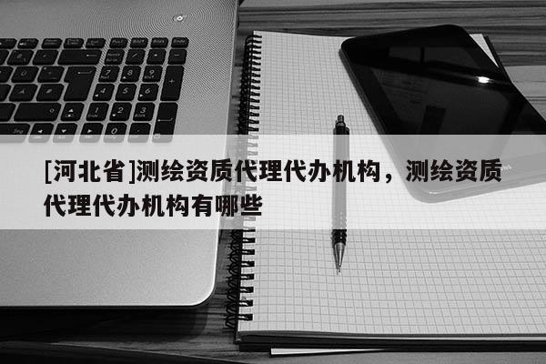 [河北省]測繪資質代理代辦機構，測繪資質代理代辦機構有哪些