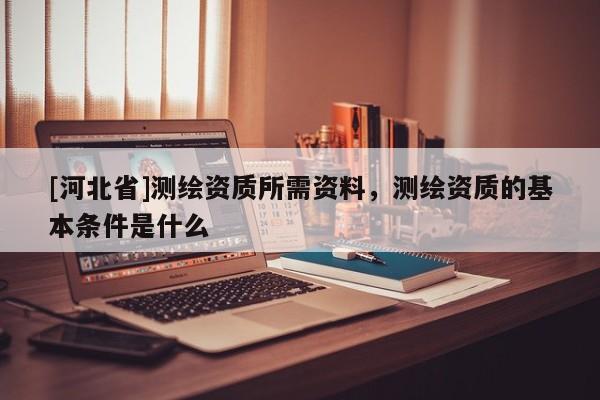 [河北省]測(cè)繪資質(zhì)所需資料，測(cè)繪資質(zhì)的基本條件是什么